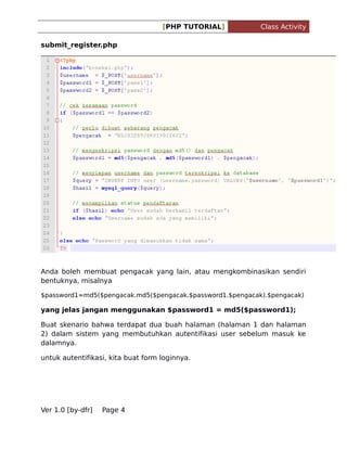 [PHP TUTORIAL]

Class Activity

submit_register.php

Anda boleh membuat pengacak yang lain, atau mengkombinasikan sendiri
bentuknya, misalnya
$password1=md5($pengacak.md5($pengacak.$password1.$pengacak).$pengacak)

yang jelas jangan menggunakan $password1 = md5($password1);
Buat skenario bahwa terdapat dua buah halaman (halaman 1 dan halaman
2) dalam sistem yang membutuhkan autentifikasi user sebelum masuk ke
dalamnya.
untuk autentifikasi, kita buat form loginnya.

Ver 1.0 [by-dfr]

Page 4

 