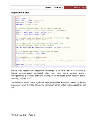 [PHP TUTORIAL]

Class Activity

loginsubmit.php

dalam cek kesesuaian password terenkripsi dari form dan dari database,
harus menggunakan pengacak dan rule yang sama dengan proses
mengenkripsi password sebelum disimpan ke database (lihat kembali script
submit_register.php).
Selanjutnya, untuk mencegah by pass yang dilakukan user nakal ke dalam
halaman 1 dan 2, maka kita perlu membuat script untuk menanggulangi hal
ini.

Ver 1.0 [by-dfr]

Page 6

 