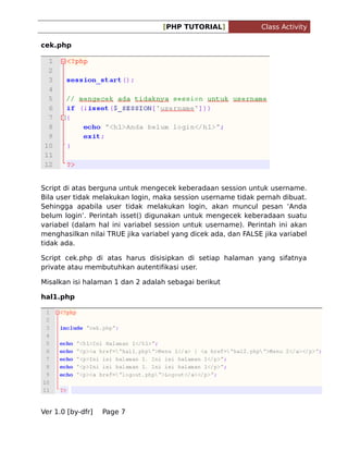 [PHP TUTORIAL]

Class Activity

cek.php

Script di atas berguna untuk mengecek keberadaan session untuk username.
Bila user tidak melakukan login, maka session username tidak pernah dibuat.
Sehingga apabila user tidak melakukan login, akan muncul pesan Anda
belum login. Perintah isset() digunakan untuk mengecek keberadaan suatu
variabel (dalam hal ini variabel session untuk username). Perintah ini akan
menghasilkan nilai TRUE jika variabel yang dicek ada, dan FALSE jika variabel
tidak ada.
Script cek.php di atas harus disisipkan di setiap halaman yang sifatnya
private atau membutuhkan autentifikasi user.
Misalkan isi halaman 1 dan 2 adalah sebagai berikut
hal1.php

Ver 1.0 [by-dfr]

Page 7

 