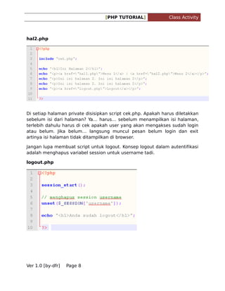 [PHP TUTORIAL]

Class Activity

hal2.php

Di setiap halaman private disisipkan script cek.php. Apakah harus diletakkan
sebelum isi dari halaman? Ya harus sebelum menampilkan isi halaman,
terlebih dahulu harus di cek apakah user yang akan mengakses sudah login
atau belum. Jika belum langsung muncul pesan belum login dan exit
artinya isi halaman tidak ditampilkan di browser.
Jangan lupa membuat script untuk logout. Konsep logout dalam autentifikasi
adalah menghapus variabel session untuk username tadi.
logout.php

Ver 1.0 [by-dfr]

Page 8

 