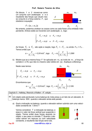 Prof. Romero Tavares da Silva
Os blocos 1 e 2 movem-se como
um conjunto com aceleração a e a
resultante das forças que atuam nesse conjunto é a força externa F , que
obedece à equação:

m1

m2

!
F

!
!
F = (m1 + m 2 )a

!
!
F21
F12
No entanto, podemos analisar os corpos como se cada fosse uma entidade independente. Ambos estão se movendo com aceleração a , logo:
!
!

F12 = m 2 a

! !
!
F + F = m a
21
1


⇒

F12 = m 2 a

⇒

F − F21 = m1a

!
!
!
!
As forças F21 e F12 são ação e reação, logo F21 = - F12 , ou ainda: F12 = F21 .
Temos então que:


F
F
a=
= 0,91m/s2 , logo F12 = m 2 
 m + m  = 1,09N

m1 + m 2
2 
 1
b) Mostre que se a mesma força F for aplicada em m2 ao invés de m1 , a força de
contato é 2,1N, que não é o mesmo valor obtido em (a) . Explique a diferença.
Neste caso temos:
!
!

F21 = m1a

! !
!
F + F = m a
12
2


m1

⇒

F − F12 = m 2 a

!
F

F21 = m1a

⇒

m2

!
F21

!
F12

Encontramos que:
a=


F
F
= 0,91m/s2 , logo F21 = m1 
m +m
m1 + m 2
2
 1


 = 2,10N



Capítulo 5 - Halliday, Resnick e Walker - 4a. edição
45 Um objeto está pendurado numa balança de mola presa a um teto de um elevador. A
balança marca 65N , quando o elevador ainda está parado.
a) Qual a indicação na balança, quando o elevador estiver subindo com uma velocidade constante de 7,6m/s ?
Vamos considerar T a indicação da balança, e
esse é o valor da força vertical que suspende o
objeto. Temos então duas forças atuando no
objeto: o seu peso e a tensão T. Quando o elevador estiver em repouso ou com velocidade
constante, a resultante das forças será nula.
Cap 05

romero@fisica.ufpb.br

!
T

!
P
10

 