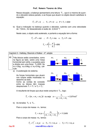 Prof. Romero Tavares da Silva
Nessa situação, a balança apresentará uma leitura T1 , que é a mesma de quando o elevador estava parado, e as forças que atuam no objeto devem satisfazer à
equação:
!
!
T1 + P = 0

∴ T1 - P = 0 ⇒ P = T1 = 65N

b) Qual a indicação na balança quando o elevador, subindo com uma velocidade
de 7,6m/s , for desacelerado à razão de 2,4m/s2 ?
Neste caso, o objeto está acelerado, e portanto a equação tem a forma:
!
!
!
T2 + P = ma

∴ P - T2 = ma ⇒ T2 = P - ma

a
T2 = P 1 −  = 49N

g



Capítulo 5 - Halliday, Resnick e Walker - 4a. edição
49 Três blocos estão conectados, como
na figura ao lado, sobre uma mesa
horizontal sem atrito, e puxados para
a direita com uma força T3=65N. Se
m1=12kg, m2=24kg e m3=31kg, calcule:
a) A aceleração do sistema.

m1

!
T1

m2

!
T2

m3

!
T3

m1

!
T1

m2

!
T2

m3

!
T3

As forças horizontais que atuam
nos corpos estão mostradas no
desenho ao lado.
Como as cordas de conexão
entre os blocos têm massas
desprezíveis T1 = T1´ e T2 = T2´.

!′
T1

!′
T2

A resultante de forças que atua neste conjunto é T3 , logo:
!
!
T3 = (m1 + m 2 + m 3 )a ou seja a =

T3
= 0,97m/s2
m1 + m 2 + m 3

b) As tensões T2 e T3 .
Para o corpo de massa m1 temos:

m1
T1 = m1a = 
m + m + m
2
3
 1
Para o corpo de massa m2 temos:
!
!′
!
T2 + T1 = m 2 a
Cap 05


 T3 = 11,64N



⇒ T2 - T1 = m2 a ∴ T2 = T1 + m2 a

romero@fisica.ufpb.br

11

 