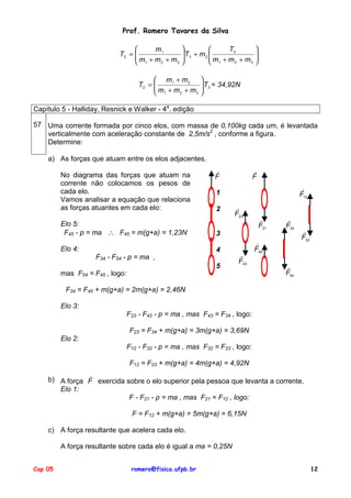 Prof. Romero Tavares da Silva

m1
T2 = 
m +m +m
2
3
 1



T3
 T3 + m 2 

m + m + m
2
3

 1

 m1 + m 2
T2 = 
m +m +m
2
3
 1







 T3 = 34,92N



Capítulo 5 - Halliday, Resnick e Walker - 4a. edição
57 Uma corrente formada por cinco elos, com massa de 0,100kg cada um, é levantada
verticalmente com aceleração constante de 2,5m/s2 , conforme a figura.
Determine:
a) As forças que atuam entre os elos adjacentes.
No diagrama das forças que atuam na
corrente não colocamos os pesos de
cada elo.
Vamos analisar a equação que relaciona
as forças atuantes em cada elo:

!
F

!
F
!
F12

1
2

Elo 5:
F45 - p = ma ∴ F45 = m(g+a) = 1,23N

4

!
F21

!
F34

3

Elo 4:

!
F23

F34 - F54 - p = ma ,
5

!
F43

mas F54 = F45 , logo:

!
F45

!
F32

!
F54

F34 = F45 + m(g+a) = 2m(g+a) = 2,46N
Elo 3:
F23 - F43 - p = ma , mas F43 = F34 , logo:
F23 = F34 + m(g+a) = 3m(g+a) = 3,69N
Elo 2:
F12 - F32 - p = ma , mas F32 = F23 , logo:
F12 = F23 + m(g+a) = 4m(g+a) = 4,92N
!
b) A força F exercida sobre o elo superior pela pessoa que levanta a corrente.
Elo 1:
F - F21 - p = ma , mas F21 = F12 , logo:
F = F12 + m(g+a) = 5m(g+a) = 6,15N
c) A força resultante que acelera cada elo.
A força resultante sobre cada elo é igual a ma = 0,25N
Cap 05

romero@fisica.ufpb.br

12

 