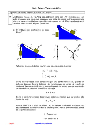 Prof. Romero Tavares da Silva
Capítulo 5 - Halliday, Resnick e Walker - 4a. edição
58 Um bloco de massa m1 = 3,70kg está sobre um plano com 300 de inclinação, sem
atrito, preso por uma corda que passa por uma polia, de massa e atrito desprezíveis,
e tem na outra extremidade um outro bloco de massa m2 = 2,30kg , pendurado verticalmente, como mostra a figura. Quais são:

a) Os módulos das acelerações de cada
bloco?

m1
m2
θ

!
T2

!
T1

!
N

y
!
T2

!
P2

!
P1

X
Y

!
T1

!
P2

θ

!
N

θ

!
P1

Aplicando a segunda Lei de Newton para os dois corpos, teremos:
!
!
!
!
T1 + P1 + N = m1a1

 !
!
!
 T +P =m a
2
2
2 2

Como os dois blocos estão conectados por uma corda inextensível, quando um
deles se deslocar de uma distância ∆s num intervalo de tempo ∆t o outro se
deslocará da mesma distância no mesmo intervalo de tempo, logo as suas acelerações serão as mesmas, em módulo. Ou seja:
a1 = a2 = a
Como a corda tem massa desprezível, podemos mostrar que as tensões são
iguais, ou seja:
T1 = T2 = T
Vamos supor que o bloco de massa m2 irá descer. Caso essa suposição não
seja verdadeira a aceleração terá o sinal negativo. Para o primeiro bloco, temos
as seguintes equações:
N - P1 cosθ = 0
T - P1 senθ = m1 a
Cap 05

romero@fisica.ufpb.br

13

 