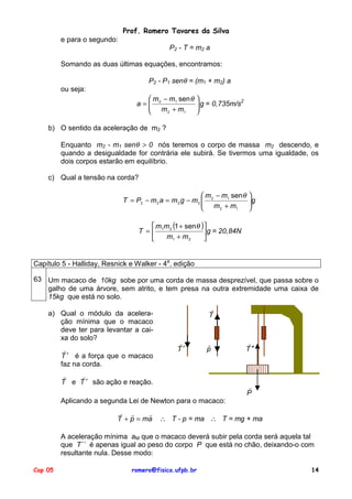 Prof. Romero Tavares da Silva
e para o segundo:
P2 - T = m2 a
Somando as duas últimas equações, encontramos:
P2 - P1 senθ = (m1 + m2) a
ou seja:
 m − m1 sen θ
a= 2
 m +m
2
1



 g = 0,735m/s2



b) O sentido da aceleração de m2 ?
Enquanto m2 - m1 senθ > 0 nós teremos o corpo de massa m2 descendo, e
quando a desigualdade for contrária ele subirá. Se tivermos uma igualdade, os
dois corpos estarão em equilíbrio.
c) Qual a tensão na corda?
 m − m1 sen θ
T = P2 − m 2 a = m 2 g − m 2  2
 m +m
2
1



g



 m m (1 + sen θ )
T = 1 2
 g = 20,84N
m1 + m 2


Capítulo 5 - Halliday, Resnick e Walker - 4a. edição
63 Um macaco de 10kg sobe por uma corda de massa desprezível, que passa sobre o
galho de uma árvore, sem atrito, e tem presa na outra extremidade uma caixa de
15kg que está no solo.
a) Qual o módulo da aceleração mínima que o macaco
deve ter para levantar a caixa do solo?
!
T ′ é a força que o macaco
faz na corda.

!
T

!
T′

!
p

!
!
T e T ′ são ação e reação.

!
T ′′

!
P

Aplicando a segunda Lei de Newton para o macaco:
! !
!
T + p = ma

∴ T - p = ma ∴ T = mg + ma

A aceleração mínima aM que o macaco deverá subir pela corda será aquela tal
que T´´ é apenas igual ao peso do corpo P que está no chão, deixando-o com
resultante nula. Desse modo:
Cap 05

romero@fisica.ufpb.br

14

 