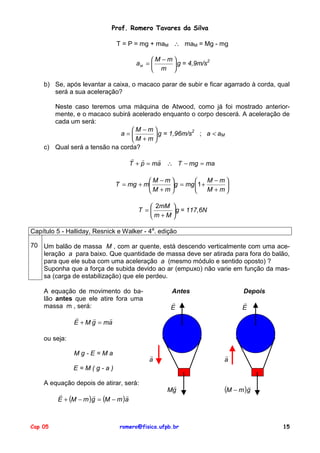 Prof. Romero Tavares da Silva
T = P = mg + maM ∴ maM = Mg - mg
M −m
2
aM = 
 g = 4,9m/s
 m 
b) Se, após levantar a caixa, o macaco parar de subir e ficar agarrado à corda, qual
será a sua aceleração?
Neste caso teremos uma máquina de Atwood, como já foi mostrado anteriormente, e o macaco subirá acelerado enquanto o corpo descerá. A aceleração de
cada um será:
M −m
2
a=
 g = 1,96m/s ; a < aM
M + m
c) Qual será a tensão na corda?
! !
!
T + p = ma ∴ T − mg = ma
M −m
M −m

T = mg + m
g = mg 1 +

M + m
M + m

 2mM 
T =
g = 117,6N
m +M 
Capítulo 5 - Halliday, Resnick e Walker - 4a. edição
70 Um balão de massa M , com ar quente, está descendo verticalmente com uma aceleração a para baixo. Que quantidade de massa deve ser atirada para fora do balão,
para que ele suba com uma aceleração a (mesmo módulo e sentido oposto) ?
Suponha que a força de subida devido ao ar (empuxo) não varie em função da massa (carga de estabilização) que ele perdeu.
A equação de movimento do balão antes que ele atire fora uma
massa m , será:

Antes

Depois

!
E

!
E

!
!
!
E + M g = ma
ou seja:
Mg-E=Ma

!
a

!
a

E=M(g-a)
A equação depois de atirar, será:
!
!
!
E + (M − m )g = (M − m )a

Cap 05

!
Mg

romero@fisica.ufpb.br

"

(M − m )g

15

 