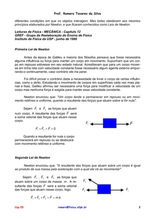 Prof. Romero Tavares da Silva
diferentes condições em que os objetos interagem. Mas todas obedecem aos mesmos
princípios elaborados por Newton, e que ficaram conhecidos como Leis de Newton.
Leituras de Física - MECÂNICA - Capítulo 12
GREF - Grupo de Reelaboração do Ensino de Física
Instituto de Física da USP - junho de 1998
Primeira Lei de Newton
Antes da época de Galileu a maioria dos filósofos pensava que fosse necessária
alguma influência ou força para manter um corpo em movimento. Supunham que um corpo em repouso estivesse em seu estado natural. Acreditavam que para um corpo moverse em linha reta com velocidade constante fosse necessário algum agente externo empurrando-o continuamente, caso contrário ele iria parar.
Foi difícil provar o contrário dada a necessidade de livrar o corpo de certas influências, como o atrito. Estudando o movimento de corpos em superfícies cada vez mais planas e lisas, Galileu afirmou ser necessária uma força para modificar a velocidade de um
corpo mas nenhuma força é exigida para manter essa velocidade constante.
Newton enunciou que: "Um corpo tende a permanecer em repouso ou em movimento retilíneo e uniforme, quando a resultante das forças que atuam sobre si for nula".
!
!
Sejam F1 e F2 as forças que atuam
!
num corpo. A resultante das forças F será
a soma vetorial das forças que atuam nesse
corpo:

!
F

!
F1

! !
!
F1 + F2 = F = 0
Quando a resultante for nula o corpo
permanecerá em repouso ou se deslocará
com movimento retilíneo e uniforme.

Segunda Lei de Newton
Newton enunciou que: "A resultante das forças que atuam sobre um corpo é igual
ao produto da sua massa pela aceleração com a qual ele irá se movimentar".
!
!
!
Sejam F1 , F2 e F3 as forças que
atuam sobre um corpo de massa m . A re!
sultante das forças F será a soma vetorial
das forças que atuam nesse corpo, logo:

!
F3
!
F2

!
F1

!
!
!
!
!
F1 + F2 + F3 = F = m a
Cap 05

romero@fisica.ufpb.br

3

 