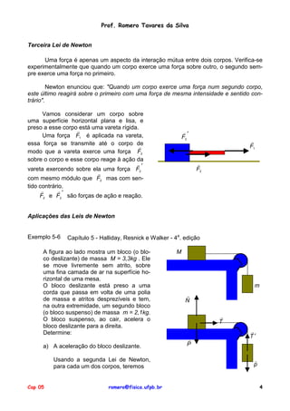 Prof. Romero Tavares da Silva
Terceira Lei de Newton
Uma força é apenas um aspecto da interação mútua entre dois corpos. Verifica-se
experimentalmente que quando um corpo exerce uma força sobre outro, o segundo sempre exerce uma força no primeiro.
Newton enunciou que: "Quando um corpo exerce uma força num segundo corpo,
este último reagirá sobre o primeiro com uma força de mesma intensidade e sentido contrário".
Vamos considerar um corpo sobre
uma superfície horizontal plana e lisa, e
preso a esse corpo!está uma vareta rígida.
Uma força F1 é aplicada na vareta,
essa força se transmite até o corpo de
!
modo que a vareta exerce uma força F2
sobre o corpo e esse corpo reage à ação da
!′
vareta exercendo sobre ela uma força F2
!
com mesmo módulo que F2 mas com sentido contrário.
!
!′
F2 e F2 são forças de ação e reação.

!′
F2

!
F1
!
F2

Aplicações das Leis de Newton

Exemplo 5-6

Capítulo 5 - Halliday, Resnick e Walker - 4a. edição

A figura ao lado mostra um bloco (o bloco deslizante) de massa M = 3,3kg . Ele
se move livremente sem atrito, sobre
uma fina camada de ar na superfície horizontal de uma mesa.
O bloco deslizante está preso a uma
corda que passa em volta de uma polia
de massa e atritos desprezíveis e tem,
na outra extremidade, um segundo bloco
(o bloco suspenso) de massa m = 2,1kg.
O bloco suspenso, ao cair, acelera o
bloco deslizante para a direita.
Determine:
a) A aceleração do bloco deslizante.
Usando a segunda Lei de Newton,
para cada um dos corpos, teremos
Cap 05

romero@fisica.ufpb.br

M

m
!
N
!
T
!
P

!
T′

!
p

4

 