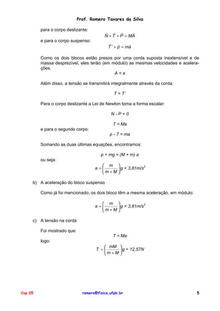 Prof. Romero Tavares da Silva
para o corpo deslizante:

! ! !
!
N + T + P = MA

e para o corpo suspenso:

! !
!
T ′ + p = ma

Como os dois blocos estão presos por uma corda suposta inextensível e de
massa desprezível, eles terão (em módulo) as mesmas velocidades e acelerações.
A=a
Além disso, a tensão se transmitirá integralmente através da corda:
T = T´
Para o corpo deslizante a Lei de Newton toma a forma escalar:
N-P=0
T = Ma
e para o segundo corpo:
p - T = ma
Somando as duas últimas equações, encontramos:
p = mg = (M + m) a
ou seja:
 m 
2
a=
 g = 3,81m/s
m +M 
b) A aceleração do bloco suspenso
Como já foi mencionado, os dois bloco têm a mesma aceleração, em módulo:
 m 
2
a=
 g = 3,81m/s
m+M

c) A tensão na corda
Foi mostrado que:
T = Ma
logo:
 mM 
T =
 g = 12,57N
m +M 

Cap 05

romero@fisica.ufpb.br

5

 