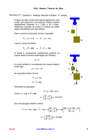 Prof. Romero Tavares da Silva
Exemplo 5-11 Capítulo 5 - Halliday, Resnick e Walker - 4a. edição
A figura ao lado mostra dois blocos ligados por uma
corda, que passa por uma polia de massa e atritos
desprezíveis. Fazendo m = 1,3kg e M = 2,8kg ,
determine a tensão na corda e o módulo da aceleração (simultânea) dos dois blocos.
m
Para o corpo da esquerda, temos a equação:
!
!
!
F21 + p = m a

⇒

F21 − p = m a

M

e para o corpo da direita:
!
!
!
F12 + P = MA

⇒

P − F12 = MA

A corda é considerada inextensível portanto os
corpos terão a mesma aceleração (em módulo).
a=A
A corda também é considerada de massa desprezível, logo:
F12 = F21 = F

!
F21
m

!
F12

!
p

As equações terão a forma:

M

F - p = ma
!
P

P - F = Ma
Somando as equações:
P - p = (M + m) a
Como p = mg e P = Mg
M −m
2
a=
 g = 3,41m/s
M + m
De uma equação anterior, temos:

 (M + m ) + (M − m )
M −m
F = p + ma logo F = mg + m
 g = mg 

M +m
M + m


 2mM 
F =
 g = 16,59N
M + m

Cap 05

romero@fisica.ufpb.br

8

 