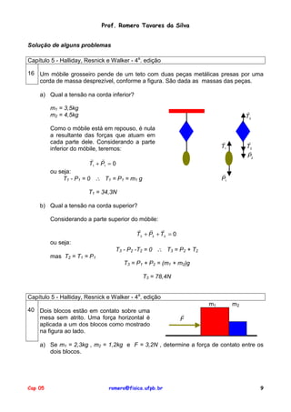 Prof. Romero Tavares da Silva
Solução de alguns problemas
Capítulo 5 - Halliday, Resnick e Walker - 4a. edição
16 Um móbile grosseiro pende de um teto com duas peças metálicas presas por uma
corda de massa desprezível, conforme a figura. São dada as massas das peças.
a) Qual a tensão na corda inferior?
m1 = 3,5kg
m2 = 4,5kg

!
T3

Como o móbile está em repouso, é nula
a resultante das forças que atuam em
cada parte dele. Considerando a parte
inferior do móbile, teremos:

!
T1

!
T2
!
P2

!
!
T1 + P1 = 0
ou seja:
T1 - P1 = 0 ∴ T1 = P1 = m1 g

!
P1

T1 = 34,3N
b) Qual a tensão na corda superior?
Considerando a parte superior do móbile:
!
!
!
T3 + P2 + T2 = 0
ou seja:

T3 - P2 -T2 = 0 ∴ T3 = P2 + T2

mas T2 = T1 = P1
T3 = P1 + P2 = (m1 + m2)g
T3 = 78,4N
Capítulo 5 - Halliday, Resnick e Walker - 4a. edição
m1
40 Dois blocos estão em contato sobre uma
mesa sem atrito. Uma força horizontal é
aplicada a um dos blocos como mostrado
na figura ao lado.

m2

!
F

a) Se m1 = 2,3kg , m2 = 1,2kg e F = 3,2N , determine a força de contato entre os
dois blocos.

Cap 05

romero@fisica.ufpb.br

9

 