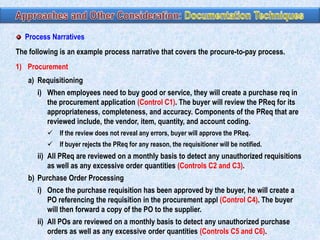 Process Narratives
The following is an example process narrative that covers the procure-to-pay process.
1) Procurement
a) Requisitioning
i) When employees need to buy good or service, they will create a purchase req in
the procurement application (Control C1). The buyer will review the PReq for its
appropriateness, completeness, and accuracy. Components of the PReq that are
reviewed include, the vendor, item, quantity, and account coding.
 If the review does not reveal any errors, buyer will approve the PReq.
 If buyer rejects the PReq for any reason, the requisitioner will be notified.

ii) All PReq are reviewed on a monthly basis to detect any unauthorized requisitions
as well as any excessive order quantities (Controls C2 and C3).
b) Purchase Order Processing
i) Once the purchase requisition has been approved by the buyer, he will create a
PO referencing the requisition in the procurement appl (Control C4). The buyer
will then forward a copy of the PO to the supplier.

ii) All POs are reviewed on a monthly basis to detect any unauthorized purchase
orders as well as any excessive order quantities (Controls C5 and C6).

 