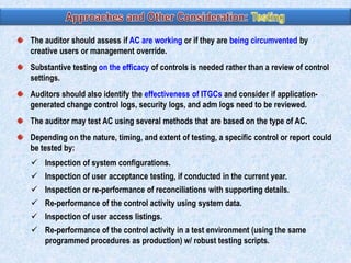 The auditor should assess if AC are working or if they are being circumvented by
creative users or management override.

Substantive testing on the efficacy of controls is needed rather than a review of control
settings.
Auditors should also identify the effectiveness of ITGCs and consider if applicationgenerated change control logs, security logs, and adm logs need to be reviewed.
The auditor may test AC using several methods that are based on the type of AC.
Depending on the nature, timing, and extent of testing, a specific control or report could
be tested by:
 Inspection of system configurations.
 Inspection of user acceptance testing, if conducted in the current year.
 Inspection or re-performance of reconciliations with supporting details.
 Re-performance of the control activity using system data.
 Inspection of user access listings.
 Re-performance of the control activity in a test environment (using the same
programmed procedures as production) w/ robust testing scripts.

 