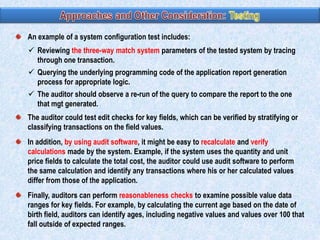 An example of a system configuration test includes:
 Reviewing the three-way match system parameters of the tested system by tracing
through one transaction.
 Querying the underlying programming code of the application report generation
process for appropriate logic.
 The auditor should observe a re-run of the query to compare the report to the one
that mgt generated.

The auditor could test edit checks for key fields, which can be verified by stratifying or
classifying transactions on the field values.
In addition, by using audit software, it might be easy to recalculate and verify
calculations made by the system. Example, if the system uses the quantity and unit
price fields to calculate the total cost, the auditor could use audit software to perform
the same calculation and identify any transactions where his or her calculated values
differ from those of the application.
Finally, auditors can perform reasonableness checks to examine possible value data
ranges for key fields. For example, by calculating the current age based on the date of
birth field, auditors can identify ages, including negative values and values over 100 that
fall outside of expected ranges.

 