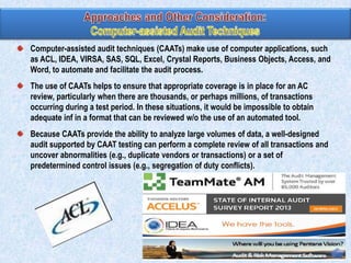 Computer-assisted audit techniques (CAATs) make use of computer applications, such
as ACL, IDEA, VIRSA, SAS, SQL, Excel, Crystal Reports, Business Objects, Access, and
Word, to automate and facilitate the audit process.
The use of CAATs helps to ensure that appropriate coverage is in place for an AC
review, particularly when there are thousands, or perhaps millions, of transactions
occurring during a test period. In these situations, it would be impossible to obtain
adequate inf in a format that can be reviewed w/o the use of an automated tool.
Because CAATs provide the ability to analyze large volumes of data, a well-designed
audit supported by CAAT testing can perform a complete review of all transactions and
uncover abnormalities (e.g., duplicate vendors or transactions) or a set of
predetermined control issues (e.g., segregation of duty conflicts).

 