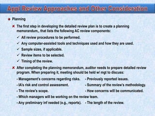 Planning
The first step in developing the detailed review plan is to create a planning
memorandum,, that lists the following AC review components:
 All review procedures to be performed.

 Any computer-assisted tools and techniques used and how they are used.
 Sample sizes, if applicable.
 Review items to be selected.
 Timing of the review.
After completing the planning memorandum, auditor needs to prepare detailed review
program. When preparing it, meeting should be held w/ mgt to discuss:
- Management’s concerns regarding risks.

- Previously reported issues.

- IA’s risk and control assessment.

- Summary of the review’s methodology.

- The review’s scope.

- How concerns will be communicated.

- Which managers will be working on the review team.
- Any preliminary inf needed (e.g., reports). - The length of the review.

 