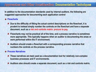 In addition to the documentation standards used by internal auditors, the following are
suggested approaches for documenting each application control
Flowcharts
Due to the difficulty of fitting the actual control descriptions on the flowchart, it is
prudent to instead simply number the controls on the flowchart and have a separate
document, such as a risk and controls matrix: procure to pay.
Flowcharts may not be practical all of the time, and a process narrative is sometimes
more appropriate. This typically happens when an auditor is documenting the areas or
work performed within the IT environment.

Auditors should create a flowchart with a corresponding process narrative that
numbers the controls on the process narrative.
Process Narratives
These narratives are best used as a documentation tool for relatively non-complex
business processes and IT environments.
Auditors also should create a separate document, such as a risk and controls matrix.

 