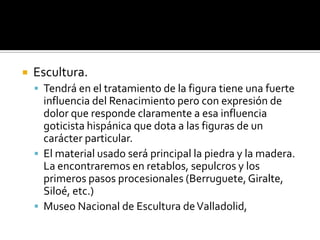 Escultura.
 Tendrá en el tratamiento de la figura tiene una fuerte
influencia del Renacimiento pero con expresión de
dolor que responde claramente a esa influencia
goticista hispánica que dota a las figuras de un
carácter particular.
 El material usado será principal la piedra y la madera.
La encontraremos en retablos, sepulcros y los
primeros pasos procesionales (Berruguete,Giralte,
Siloé, etc.)
 Museo Nacional de Escultura deValladolid,
 