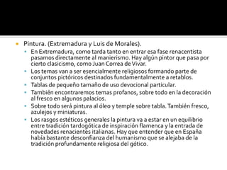  Pintura. (Extremadura y Luis de Morales).
 En Extremadura, como tarda tanto en entrar esa fase renacentista
pasamos directamente al manierismo. Hay algún pintor que pasa por
cierto clasicismo, como Juan Correa deVivar.
 Los temas van a ser esencialmente religiosos formando parte de
conjuntos pictóricos destinados fundamentalmente a retablos.
 Tablas de pequeño tamaño de uso devocional particular.
 También encontraremos temas profanos, sobre todo en la decoración
al fresco en algunos palacios.
 Sobre todo será pintura al óleo y temple sobre tabla.También fresco,
azulejos y miniaturas.
 Los rasgos estéticos generales la pintura va a estar en un equilibrio
entre tradición tardogótica de inspiración flamenca y la entrada de
novedades renacientes italianas. Hay que entender que en España
había bastante desconfianza del humanismo que se alejaba de la
tradición profundamente religiosa del gótico.
 