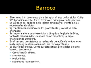  El término barroco se usa para designar el arte de los siglos XVII y
XVIII principalmente. Este término en principio era despectivo.
 Es la época del apogeo de la iglesia católica y el triunfo de las
monarquías absolutas.
 Se mantiene la división con los protestantes, la cual ya está
afianzada.
 Se impulsa ahora un arte religioso dirigido a la gloria de Dios,
tanto de manera adoctrinadora como didáctica, siempre
enalteciendo Su figura.
 En el terreno protestante se rechaza la creación de imágenes en
los templos y se desarrollan más los temas profanos.
 Es el arte del exceso. Como características principales del arte
barroco tendremos:
 Centralización abierta.
 Movimiento.
 Profundidad.
 Ilusionismo (trampantojo).
 