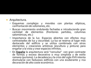  Arquitectura.
 Esquemas complejos y movidos con plantas elípticas,
confrontación de volúmenes, etc.
 Buscan movimiento ondulando fachadas e introduciendo gran
cantidad de elementos (frontones partidos, columnas
salomónicas, etc.)
 Importancia de la luz. Espacios abiertos con efectos muy
contrastados de luz y oscuridad. La luz se reserva al lugar más
destacado del edificio y se utiliza combinada con otros
elementos y creaciones artísticas (escultura y pintura) para
engañar a la vista y crear espacios infinitos.
 En España la arquitectura será “convulsa” con gran contraste
de formas y exceso decorativo o muy simplista y de estilo
romano (purismo). La decadencia y la crisis del siglo XVII intenta
disimularse con fastuosos edificios con una exuberante y rica
decoración de alto coste económico.
 