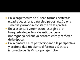  En la arquitectura se buscan formas perfectas
(cuadrado, esfera, paralelepípedos, etc.) y una
simetría y armonía constante de las partes.
 En la escultura veremos un resurgir de la
búsqueda de perfección antigua, pero
impregnada del nuevo pensamiento y carácter
de la época.
 En la pintura se irá perfeccionando la perspectiva
y profundidad mediante diferentes técnicas
(sfumatto de DaVinco, por ejemplo)
 