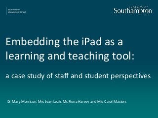 Embedding the iPad as a
learning and teaching tool:
a case study of staff and student perspectives
Dr Mary Morrison, Mrs Jean Leah, Ms Fiona Harvey and Mrs Carol Masters
 