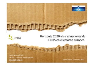 Horizonte 2020 y las actuaciones de
CNTA en el entorno europeo
San Adrián, 28 enero 2014
Juan Manuel Saiz
I+D+i | Gestión de Proyectos
jmsaiz@cnta.es
 