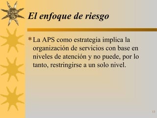 El enfoque de riesgo
La APS como estrategia implica la
organización de servicios con base en
niveles de atención y no puede, por lo
tanto, restringirse a un solo nivel.
13
 