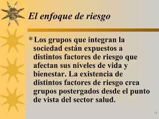 14
El enfoque de riesgo
Los grupos que integran la
sociedad están expuestos a
distintos factores de riesgo que
afectan sus niveles de vida y
bienestar. La existencia de
distintos factores de riesgo crea
grupos postergados desde el punto
de vista del sector salud.
 