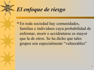 El enfoque de riesgo
En toda sociedad hay comunidades,
familias e individuos cuya probabilidad de
enfermar, morir o accidentarse es mayor
que la de otros. Se ha dicho que tales
grupos son especialmente “vulnerables”
18
 