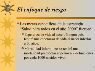 El enfoque de riesgo
Las metas específicas de la estrategia
“Salud para todos en el año 2000” fueron:
Esperanza de vida al nacer: Ningún país
tendrá una esperanza de vida al nacer inferior
a 70 años.
Mortalidad infantil: no se tendrá una
mortalidad preescolar superior a 2 defunciones
por cada 1000 nacidos vivos
3
 