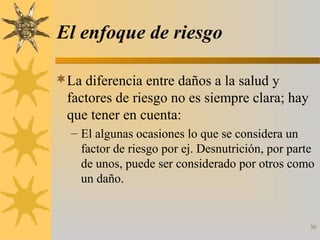 El enfoque de riesgo
La diferencia entre daños a la salud y
factores de riesgo no es siempre clara; hay
que tener en cuenta:
– El algunas ocasiones lo que se considera un
factor de riesgo por ej. Desnutrición, por parte
de unos, puede ser considerado por otros como
un daño.
30
 