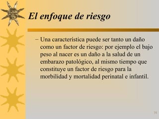 El enfoque de riesgo
– Una característica puede ser tanto un daño
como un factor de riesgo: por ejemplo el bajo
peso al nacer es un daño a la salud de un
embarazo patológico, al mismo tiempo que
constituye un factor de riesgo para la
morbilidad y mortalidad perinatal e infantil.
31
 