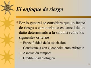 El enfoque de riesgo
Por lo general se considera que un factor
de riesgo o característica es causal de un
daño determinado a la salud si reúne los
siguientes criterios.
– Especificidad de la asociación
– Consistencia con el conocimiento existente
– Asociación temporal
– Credibilidad biológica
33
 