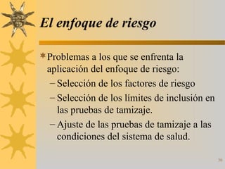 36
El enfoque de riesgo
Problemas a los que se enfrenta la
aplicación del enfoque de riesgo:
– Selección de los factores de riesgo
– Selección de los límites de inclusión en
las pruebas de tamizaje.
– Ajuste de las pruebas de tamizaje a las
condiciones del sistema de salud.
 