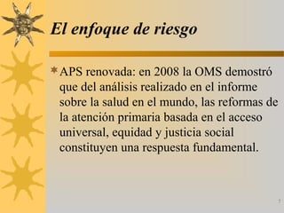 El enfoque de riesgo
APS renovada: en 2008 la OMS demostró
que del análisis realizado en el informe
sobre la salud en el mundo, las reformas de
la atención primaria basada en el acceso
universal, equidad y justicia social
constituyen una respuesta fundamental.
7
 