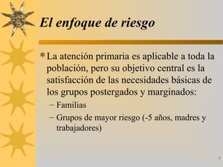 8
El enfoque de riesgo
La atención primaria es aplicable a toda la
población, pero su objetivo central es la
satisfacción de las necesidades básicas de
los grupos postergados y marginados:
– Familias
– Grupos de mayor riesgo (-5 años, madres y
trabajadores)
 