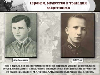 Героизм, мужество и трагедия
защитников
Уже в первые дни войны германские войска встретили упорное сопротивление
войск Красной Армии. До последнего защищали свои позиции воины-погранични-
ки под командованием М.К.Ишкова, А.М.Кижеватова, И.Р.Тихонова, В.М.Усова.
В.М.УсовА.М.Кижеватов
 
