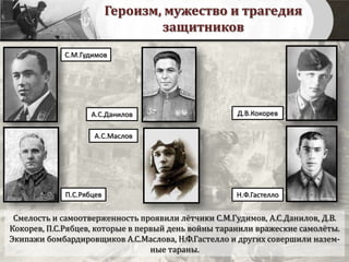 Героизм, мужество и трагедия
защитников
Смелость и самоотверженность проявили лётчики С.М.Гудимов, А.С.Данилов, Д.В.
Кокорев, П.С.Рябцев, которые в первый день войны таранили вражеские самолёты.
Экипажи бомбардировщиков А.С.Маслова, Н.Ф.Гастелло и других совершили назем-
ные тараны.
С.М.Гудимов
А.С.Данилов
П.С.Рябцев
Д.В.Кокорев
А.С.Маслов
Н.Ф.Гастелло
 