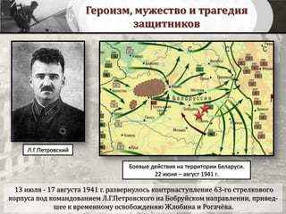 Героизм, мужество и трагедия
защитников
13 июля - 17 августа 1941 г. развернулось контрнаступление 63-го стрелкового
корпуса под командованием Л.Г.Петровского на Бобруйском направлении, привед-
шее к временному освобождению Жлобина и Рогачёва.
Боевые действия на территории Беларуси.
22 июня – август 1941 г.
Л.Г.Петровский
 