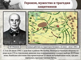 Героизм, мужество и трагедия
защитников
С 3 по 26 июля 1941 г. шли бои в районе Могилёва. Непосредственную оборону го-
рода вела 172-я стрелковая дивизия под командованием генерал-майора М.Т.Рома-
нова. Наиболее жестокие бои происходили 12 июля на Буйничском поле, где раз-
вернулась крупная таковая битва.
Боевые действия на территории Беларуси. 22 июня – август 1941 г.М.Т.Романов
 
