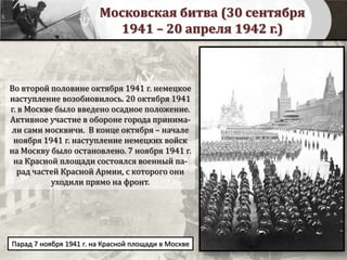 Московская битва (30 сентября
1941 – 20 апреля 1942 г.)
Во второй половине октября 1941 г. немецкое
наступление возобновилось. 20 октября 1941
г. в Москве было введено осадное положение.
Активное участие в обороне города принима-
ли сами москвичи. В конце октября – начале
ноября 1941 г. наступление немецких войск
на Москву было остановлено. 7 ноября 1941 г.
на Красной площади состоялся военный па-
рад частей Красной Армии, с которого они
уходили прямо на фронт.
Парад 7 ноября 1941 г. на Красной площади в Москве
 