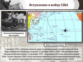 Вступление в войну США
7 декабря 1941 г. Япония нанесла удар по американской военно-морской базе
Пёрл-Харбор на Гавайских островах. 8 декабря 1941 г. США и Великобритания
объявили Японии войну. 11 декабря 1941 г. Германия и Италия объявили войну
США. Таким образом США стали непосредственным участником вооружённой борь-
бы против Германии и включились в военное сотрудничество с СССР.
Война на Тихом океане
Японская бомбардировка
Пёрл-Харбор
 