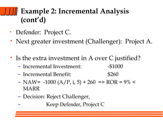 Example 2: Incremental Analysis
(cont’d)
• Defender: Project C.
• Next greater investment (Challenger): Project A.
• Is the extra investment in A over C justified?
– Incremental Investment: -$1000
– Incremental Benefit: $260
– NAW= -1000 (A/P, i, 5) + 260 => ROR = 9% <
MARR
– Decision: Reject Challenger,
– Keep Defender, Project C
 