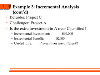 Example 3: Incremental Analysis
(cont’d)
• Defender: Project C
• Challenger: Project A
• Is the extra investment in A over C justified?
– Incremental Investment: -$40,000
– Incremental Benefit: $2000
– Useful Life: Project lives are different!!
 