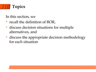 Topics
In this section, we
• recall the definition of ROR,
• discuss decision situations for multiple
alternatives, and
• discuss the appropriate decision methodology
for each situation
 