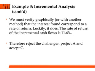 Example 3: Incremental Analysis
(cont’d)
• We must verify graphically (or with another
method) that the interest found correspond to a
rate of return. Luckily, it does. The rate of return
of the incremental cash flows is 11.6%.
• Therefore reject the challenger, project A and
accept C.
 