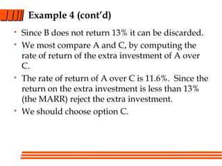 Example 4 (cont’d)
• Since B does not return 13% it can be discarded.
• We most compare A and C, by computing the
rate of return of the extra investment of A over
C.
• The rate of return of A over C is 11.6%. Since the
return on the extra investment is less than 13%
(the MARR) reject the extra investment.
• We should choose option C.
 