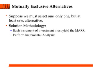 Mutually Exclusive Alternatives
• Suppose we must select one, only one, but at
least one, alternative.
• Solution Methodology:
– Each increment of investment must yield the MARR.
– Perform Incremental Analysis:
 
